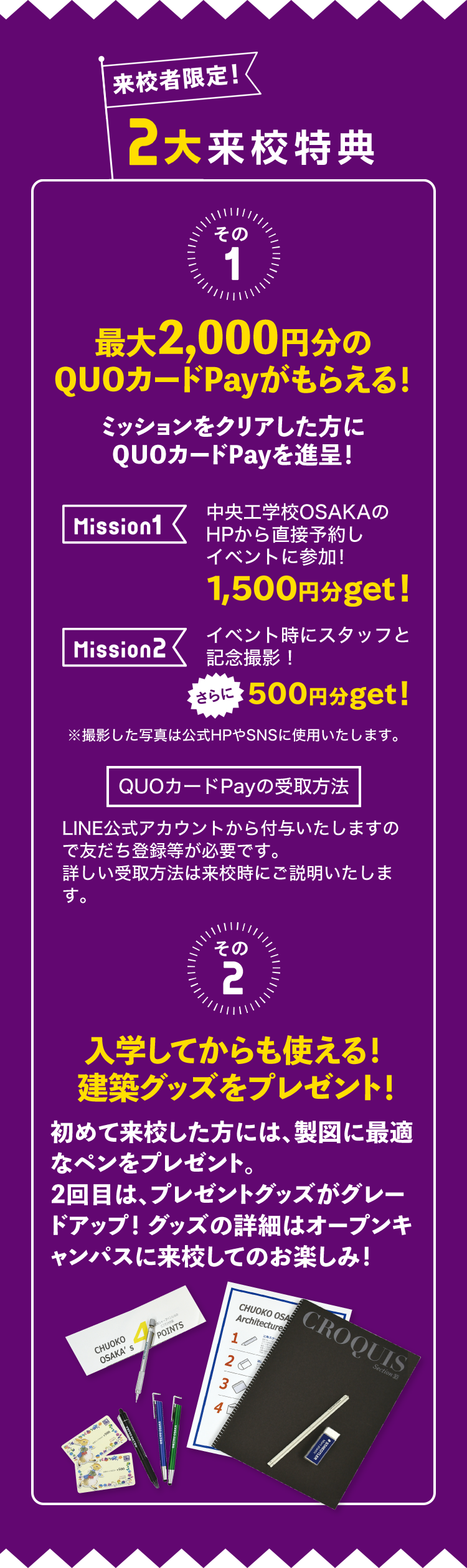 来校者限定！2大応援キャンペーン　その1 最大2,000円分のQUOカードPayがもらえる！ミッションをクリアした方にQUOカードPayを進呈！Mission1 中央工学校OSAKAのHPから直接予約しイベントに参加！1,500円分get! Mission2 イベント時にスタッフと記念撮影！さらに500円分get! QUOカードPayの受取方法 LINE公式アカウントから付与いたしますので友だち登録等が必要です。詳しい受取方法は来校時にご説明いたします。その2 入学してからも使える！ 建築グッズをプレゼント！初めて来校した方には、製図に最適なペンをプレゼント。2回目は、プレゼントグッズがグレードアップ！グッズの詳細はオープンキャンパスに来校してのお楽しみ！