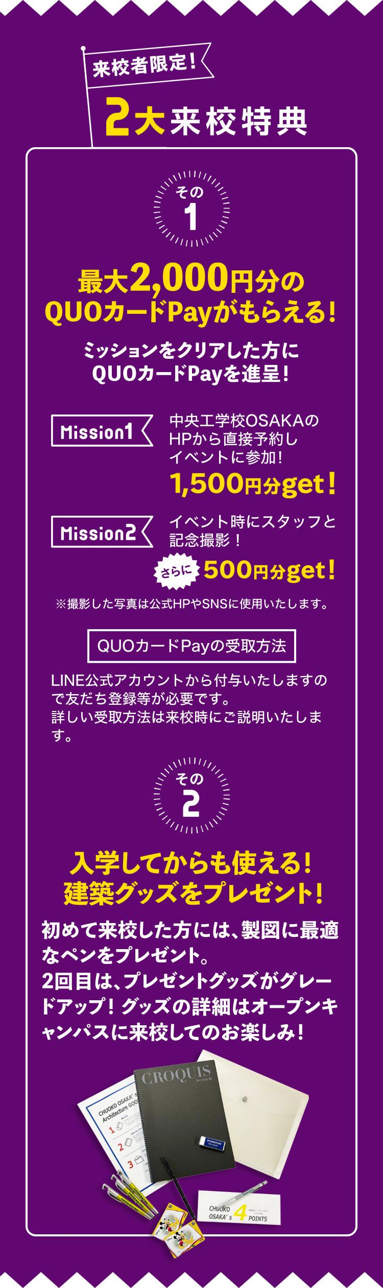 来校者限定！2大応援キャンペーン　その1 最大2,000円分のQUOカードPayがもらえる！ミッションをクリアした方にQUOカードPayを進呈！Mission1 中央工学校OSAKAのHPから直接予約しイベントに参加！1,500円分get! Mission2 イベント時にスタッフと記念撮影！さらに500円分get! QUOカードPayの受取方法 LINE公式アカウントから付与いたしますので友だち登録等が必要です。詳しい受取方法は来校時にご説明いたします。その2 入学してからも使える！ 建築グッズをプレゼント！初めて来校した方には、製図に最適なペンをプレゼント。2回目は、プレゼントグッズがグレードアップ！グッズの詳細はオープンキャンパスに来校してのお楽しみ！